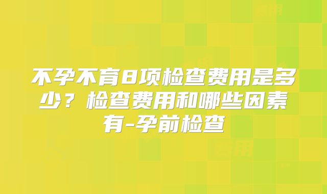 不孕不育8项检查费用是多少？检查费用和哪些因素有-孕前检查