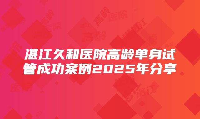 湛江久和医院高龄单身试管成功案例2025年分享