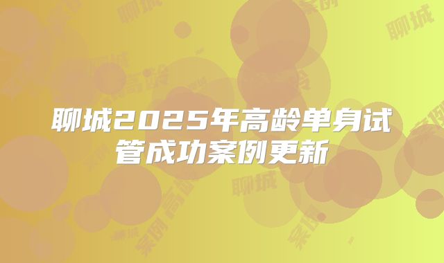 聊城2025年高龄单身试管成功案例更新