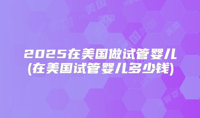 2025在美国做试管婴儿(在美国试管婴儿多少钱)