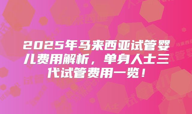 2025年马来西亚试管婴儿费用解析，单身人士三代试管费用一览！