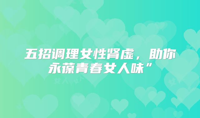 五招调理女性肾虚，助你永葆青春女人味”