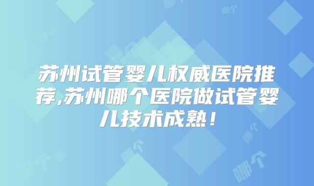 苏州试管婴儿权威医院推荐,苏州哪个医院做试管婴儿技术成熟!