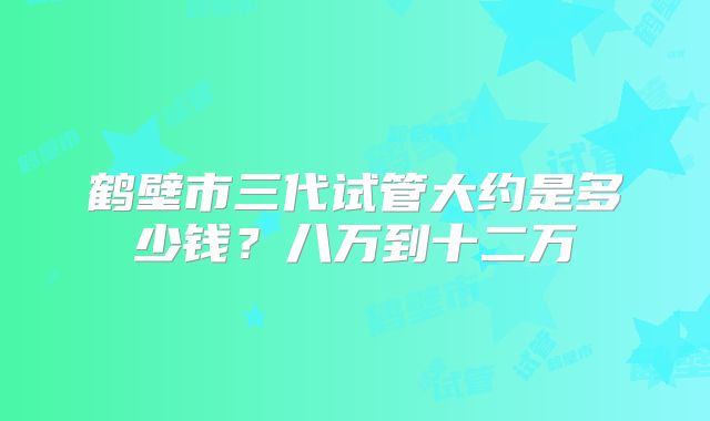 鹤壁市三代试管大约是多少钱？八万到十二万