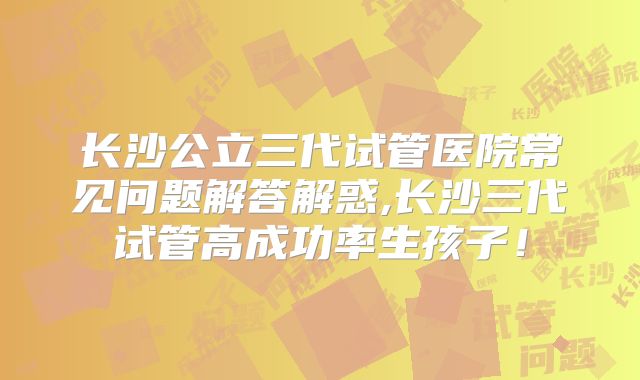 长沙公立三代试管医院常见问题解答解惑,长沙三代试管高成功率生孩子！