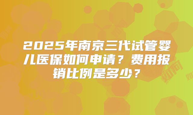 2025年南京三代试管婴儿医保如何申请？费用报销比例是多少？