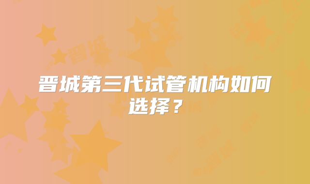 晋城第三代试管机构如何选择？