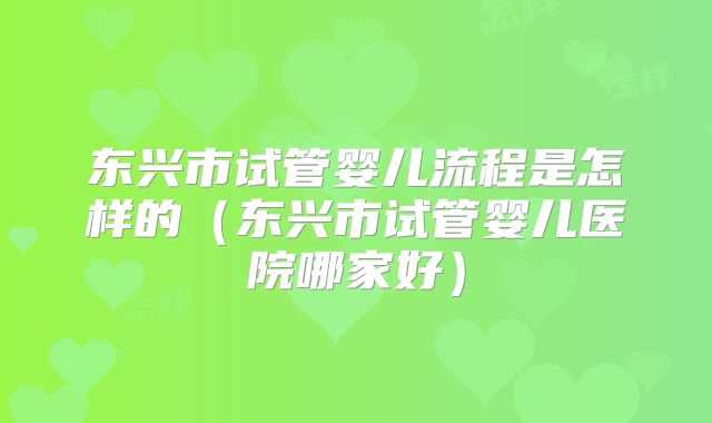 东兴市试管婴儿流程是怎样的（东兴市试管婴儿医院哪家好）