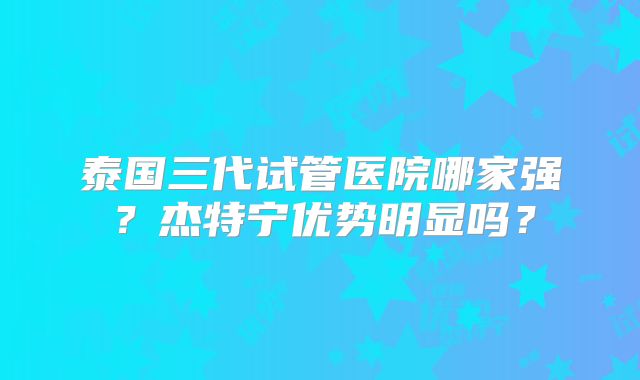 泰国三代试管医院哪家强？杰特宁优势明显吗？
