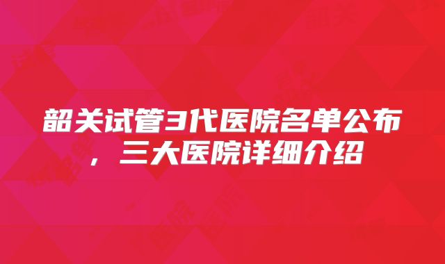 韶关试管3代医院名单公布，三大医院详细介绍