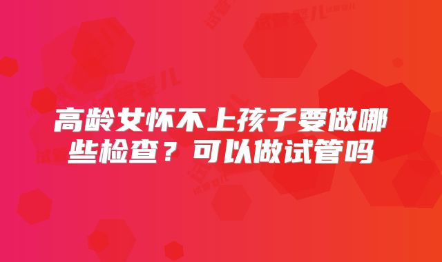 高龄女怀不上孩子要做哪些检查？可以做试管吗