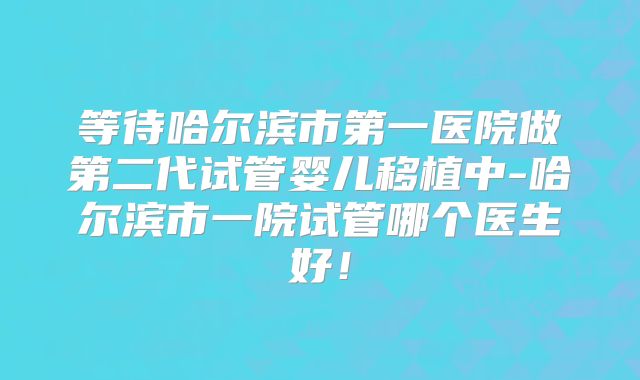 等待哈尔滨市第一医院做第二代试管婴儿移植中-哈尔滨市一院试管哪个医生好!