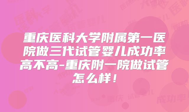 重庆医科大学附属第一医院做三代试管婴儿成功率高不高-重庆附一院做试管怎么样！