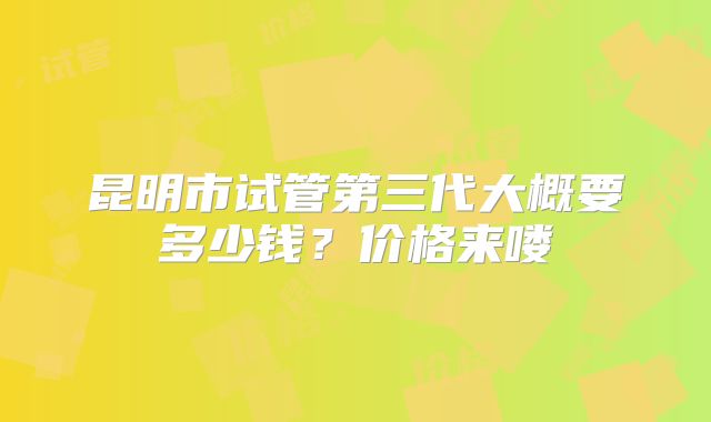 昆明市试管第三代大概要多少钱？价格来喽