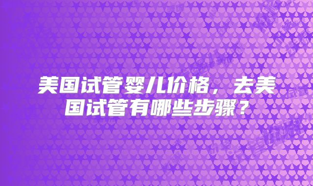 美国试管婴儿价格,去美国试管有哪些步骤?
