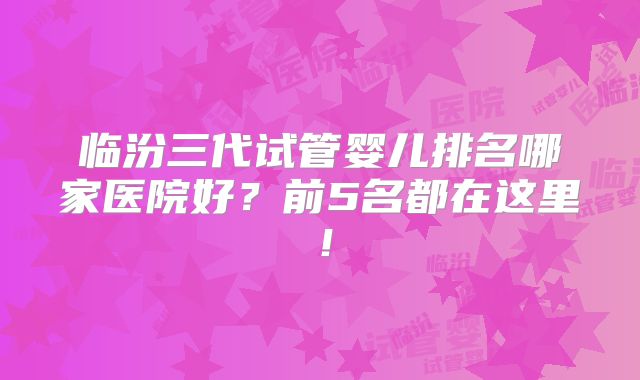 临汾三代试管婴儿排名哪家医院好？前5名都在这里！