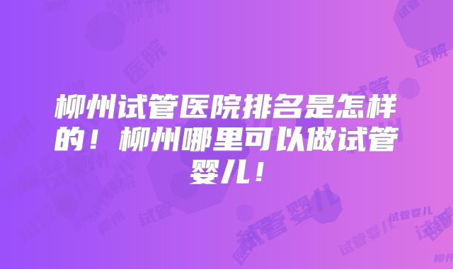 柳州试管医院排名是怎样的!柳州哪里可以做试管婴儿!