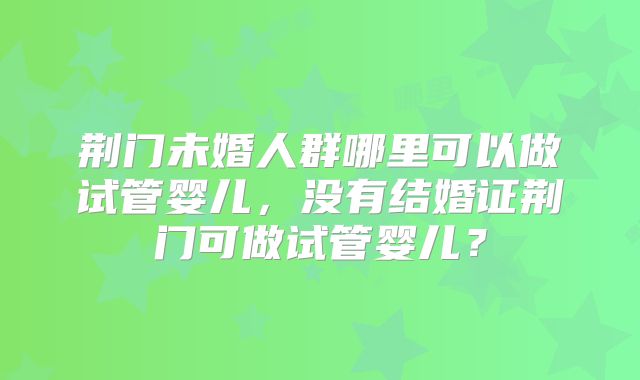 荆门未婚人群哪里可以做试管婴儿，没有结婚证荆门可做试管婴儿？