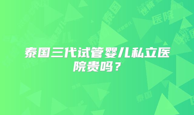 泰国三代试管婴儿私立医院贵吗？