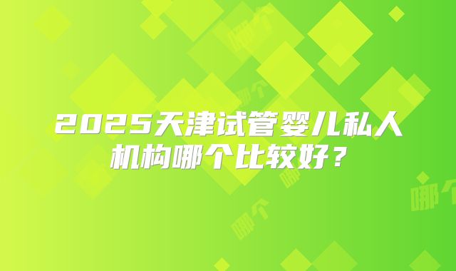 2025天津试管婴儿私人机构哪个比较好?
