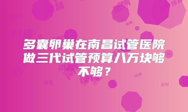 多囊卵巢在南昌试管医院做三代试管预算八万块够不够？