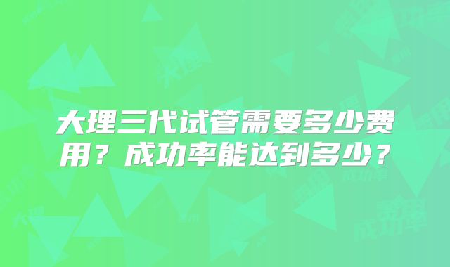 大理三代试管需要多少费用？成功率能达到多少？