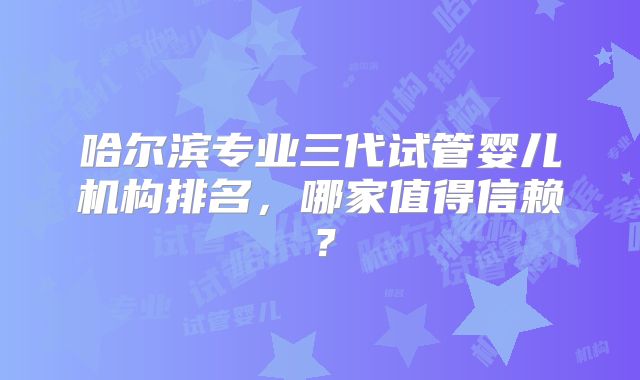 哈尔滨专业三代试管婴儿机构排名，哪家值得信赖？