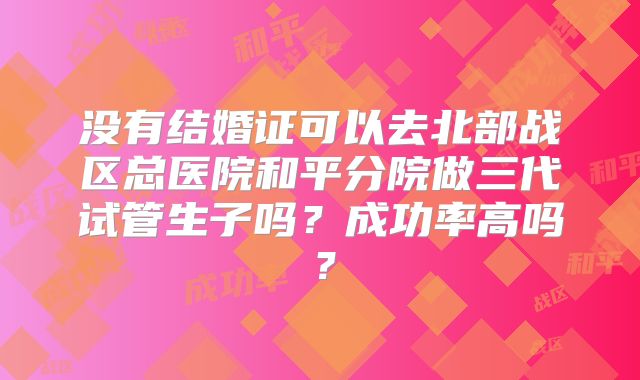没有结婚证可以去北部战区总医院和平分院做三代试管生子吗？成功率高吗？