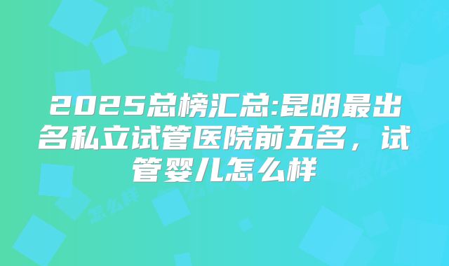 2025总榜汇总:昆明最出名私立试管医院前五名,试管婴儿怎么样