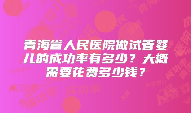 青海省人民医院做试管婴儿的成功率有多少？大概需要花费多少钱？