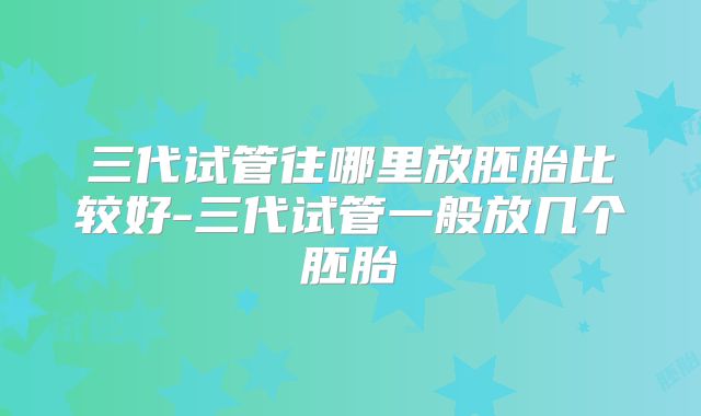 三代试管往哪里放胚胎比较好-三代试管一般放几个胚胎