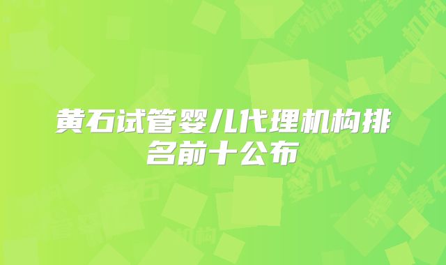 黄石试管婴儿代理机构排名前十公布