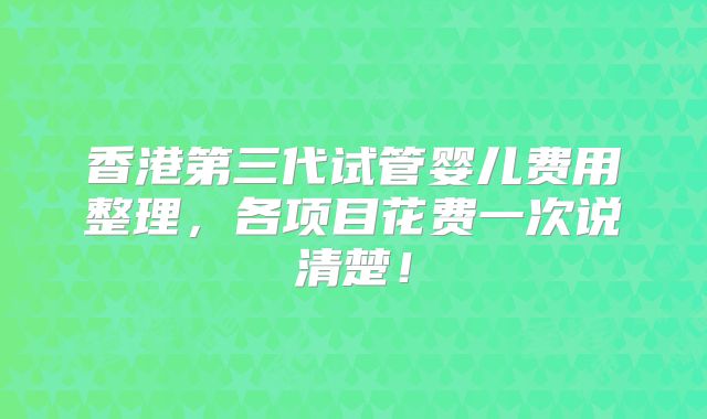 香港第三代试管婴儿费用整理，各项目花费一次说清楚！