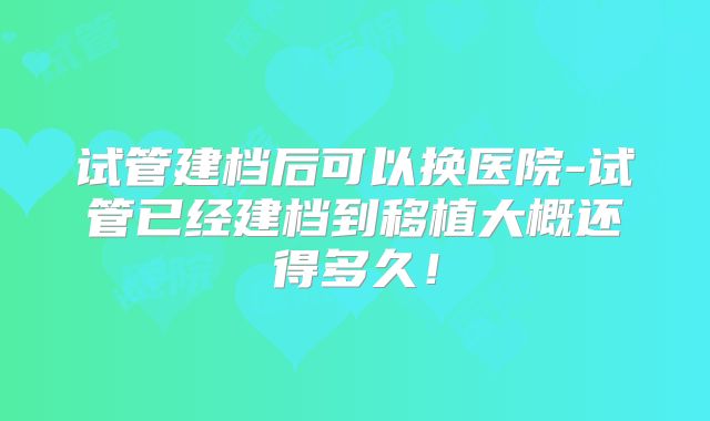 试管建档后可以换医院-试管已经建档到移植大概还得多久！