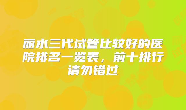丽水三代试管比较好的医院排名一览表，前十排行请勿错过