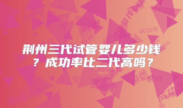 荆州三代试管婴儿多少钱？成功率比二代高吗？