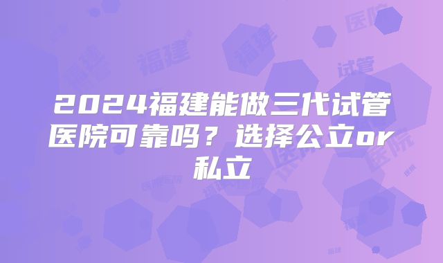 2024福建能做三代试管医院可靠吗？选择公立or私立