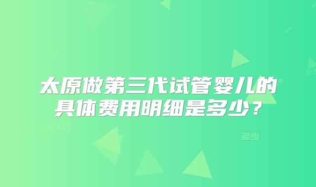 太原做第三代试管婴儿的具体费用明细是多少？