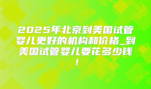 2025年北京到美国试管婴儿更好的机构和价格_到美国试管婴儿要花多少钱！