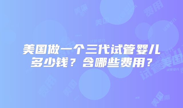 美国做一个三代试管婴儿多少钱？含哪些费用？
