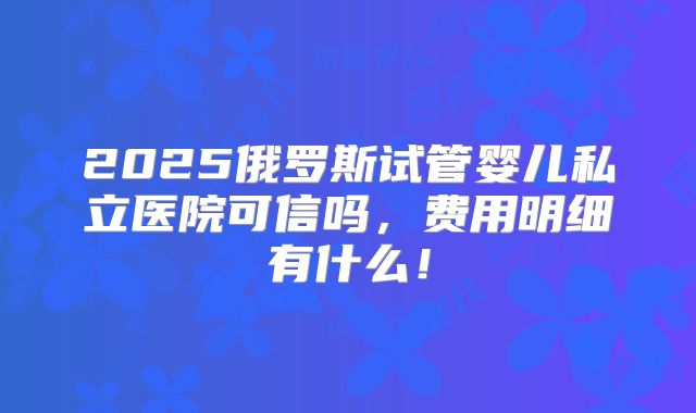 2025俄罗斯试管婴儿私立医院可信吗，费用明细有什么！