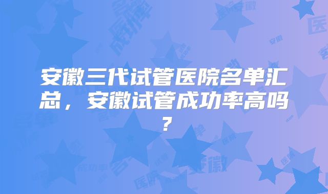 安徽三代试管医院名单汇总，安徽试管成功率高吗？