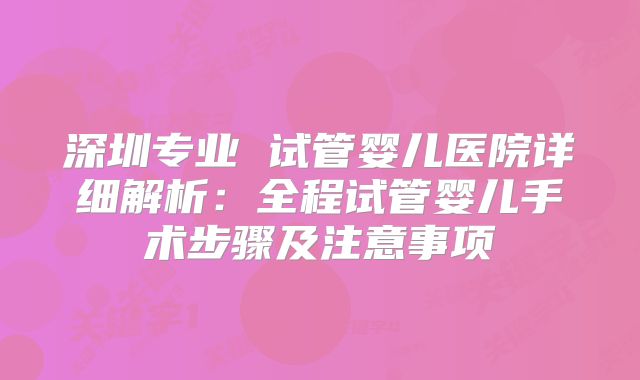 深圳专业 试管婴儿医院详细解析：全程试管婴儿手术步骤及注意事项