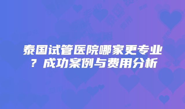 泰国试管医院哪家更专业？成功案例与费用分析