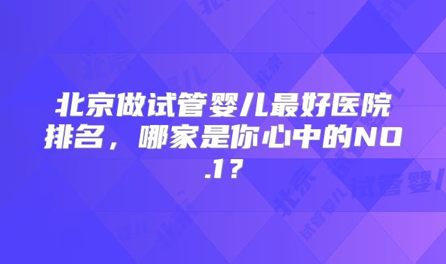 北京做试管婴儿最好医院排名,哪家是你心中的NO.1?
