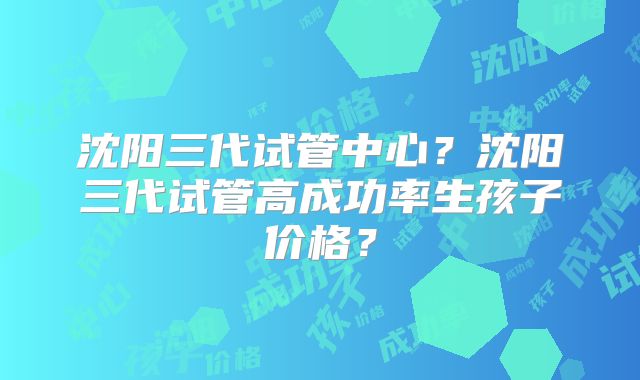 沈阳三代试管中心？沈阳三代试管高成功率生孩子价格？