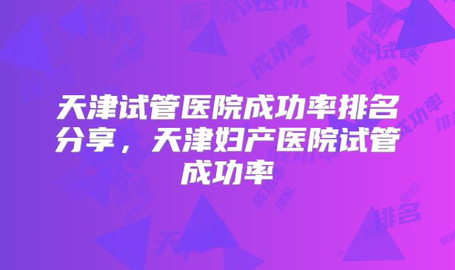 天津试管医院成功率排名分享,天津妇产医院试管成功率