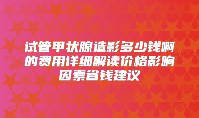 试管甲状腺造影多少钱啊的费用详细解读价格影响因素省钱建议