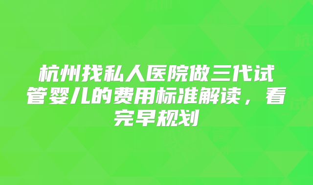 杭州找私人医院做三代试管婴儿的费用标准解读，看完早规划
