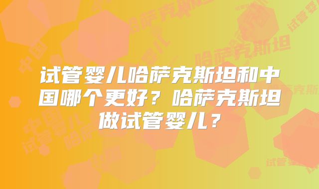 试管婴儿哈萨克斯坦和中国哪个更好？哈萨克斯坦做试管婴儿？